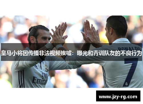 皇马小将因传播非法视频挨嘘：曝光和青训队友的不良行为