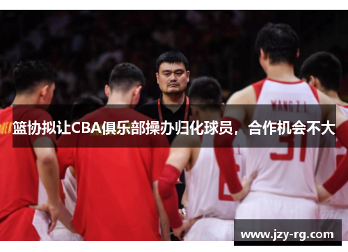 篮协拟让CBA俱乐部操办归化球员，合作机会不大
